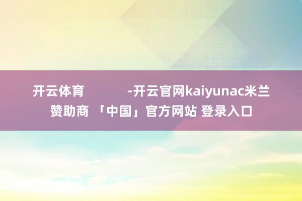 开云体育            -开云官网kaiyunac米兰赞助商 「中国」官方网站 登录入口