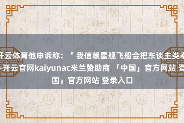 开云体育他申诉称：＂我信赖星舰飞船会把东谈主类奉上火星-开云官网kaiyunac米兰赞助商 「中国」官方网站 登录入口