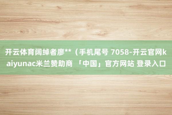 开云体育阔绰者廖**(手机尾号 7058-开云官网kaiyunac米兰赞助商 「中国」官方网站 登录入口
