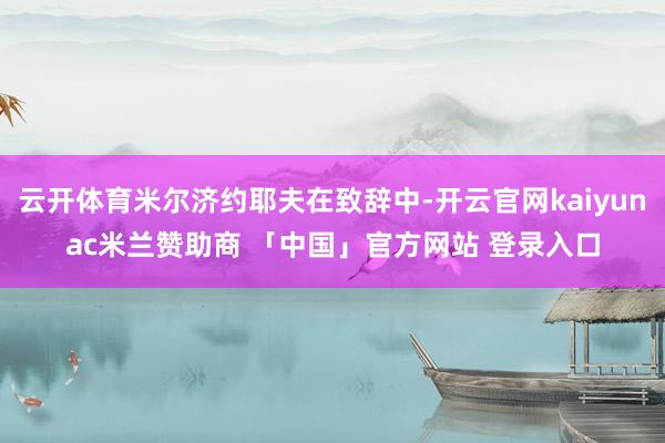 云开体育米尔济约耶夫在致辞中-开云官网kaiyunac米兰赞助商 「中国」官方网站 登录入口