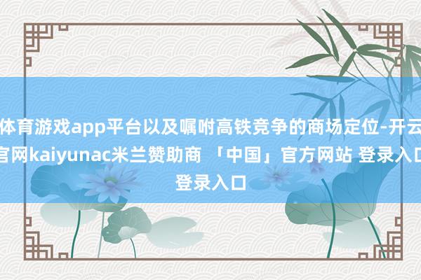 体育游戏app平台以及嘱咐高铁竞争的商场定位-开云官网kaiyunac米兰赞助商 「中国」官方网站 登录入口