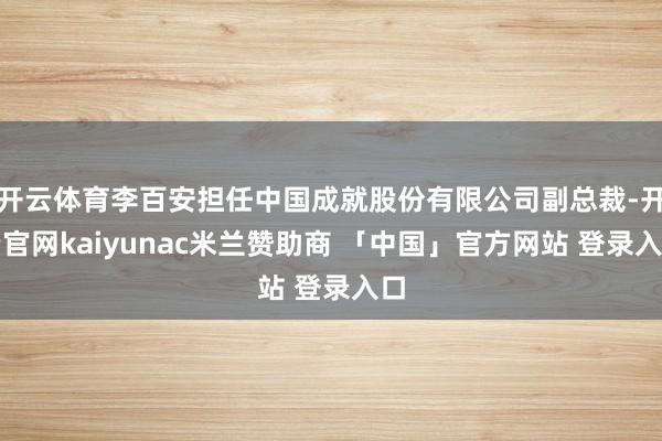 开云体育李百安担任中国成就股份有限公司副总裁-开云官网kaiyunac米兰赞助商 「中国」官方网站 登录入口