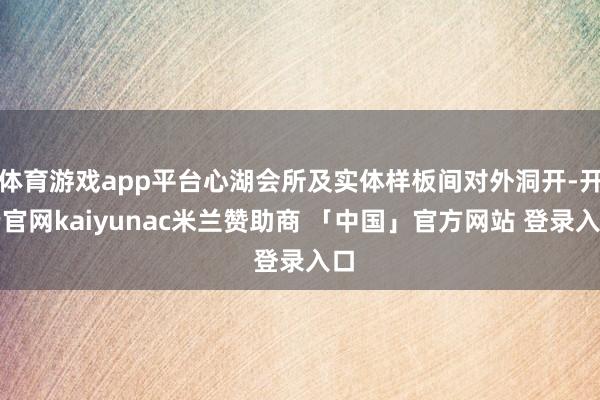 体育游戏app平台心湖会所及实体样板间对外洞开-开云官网kaiyunac米兰赞助商 「中国」官方网站 登录入口