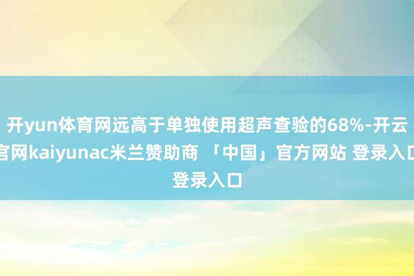 开yun体育网远高于单独使用超声查验的68%-开云官网kaiyunac米兰赞助商 「中国」官方网站 登录入口