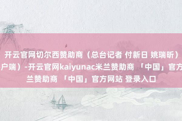 开云官网切尔西赞助商（总台记者 付新日 姚瑞昕）r（央视新闻客户端）-开云官网kaiyunac米兰赞助商 「中国」官方网站 登录入口