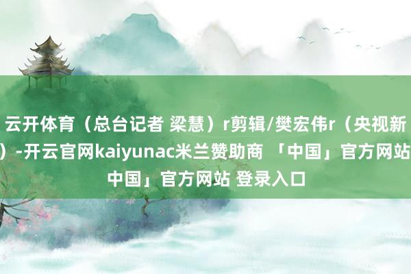 云开体育（总台记者 梁慧）r剪辑/樊宏伟r（央视新闻客户端）-开云官网kaiyunac米兰赞助商 「中国」官方网站 登录入口