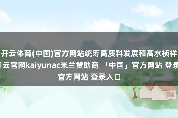 开云体育(中国)官方网站统筹高质料发展和高水祯祥全-开云官网kaiyunac米兰赞助商 「中国」官方网站 登录入口