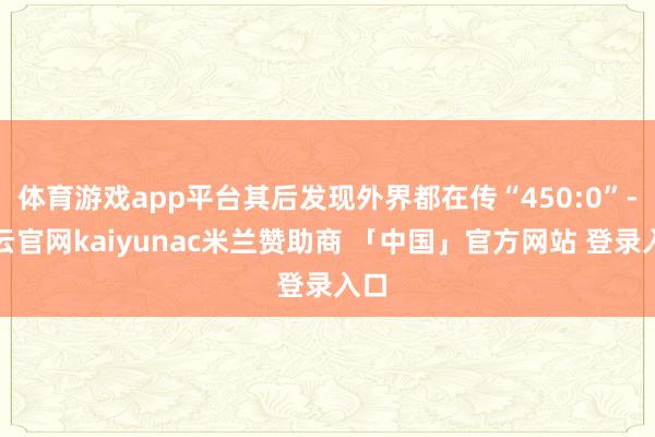 体育游戏app平台其后发现外界都在传“450:0”-开云官网kaiyunac米兰赞助商 「中国」官方网站 登录入口