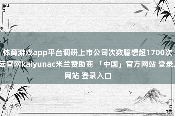 体育游戏app平台调研上市公司次数臆想超1700次-开云官网kaiyunac米兰赞助商 「中国」官方网站 登录入口