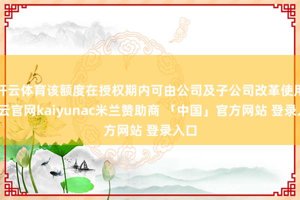 开云体育该额度在授权期内可由公司及子公司改革使用-开云官网kaiyunac米兰赞助商 「中国」官方网站 登录入口