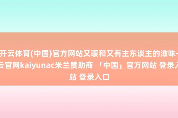 开云体育(中国)官方网站又暖和又有主东谈主的滋味-开云官网kaiyunac米兰赞助商 「中国」官方网站 登录入口