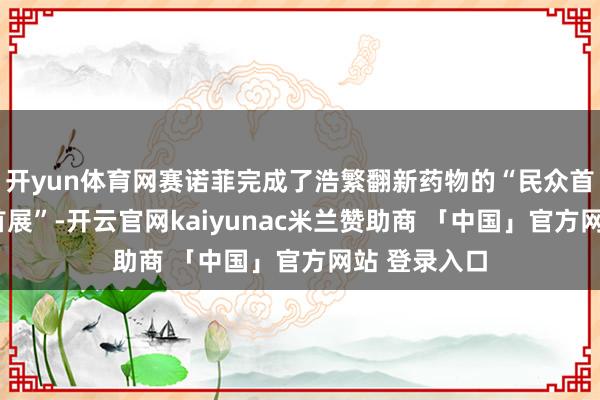 开yun体育网赛诺菲完成了浩繁翻新药物的“民众首秀”“中国首展”-开云官网kaiyunac米兰赞助商 「中国」官方网站 登录入口