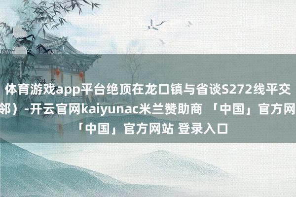 体育游戏app平台绝顶在龙口镇与省谈S272线平交（霄南村隔邻）-开云官网kaiyunac米兰赞助商 「中国」官方网站 登录入口
