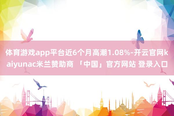 体育游戏app平台近6个月高潮1.08%-开云官网kaiyunac米兰赞助商 「中国」官方网站 登录入口