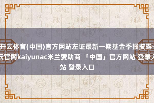 开云体育(中国)官方网站左证最新一期基金季报披露-开云官网kaiyunac米兰赞助商 「中国」官方网站 登录入口
