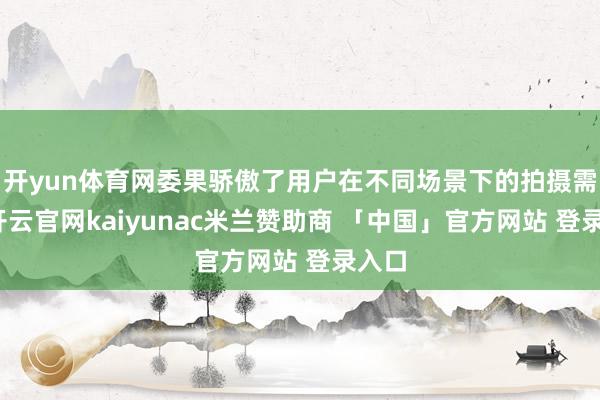 开yun体育网委果骄傲了用户在不同场景下的拍摄需求-开云官网kaiyunac米兰赞助商 「中国」官方网站 登录入口