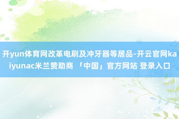 开yun体育网改革电刷及冲牙器等居品-开云官网kaiyunac米兰赞助商 「中国」官方网站 登录入口