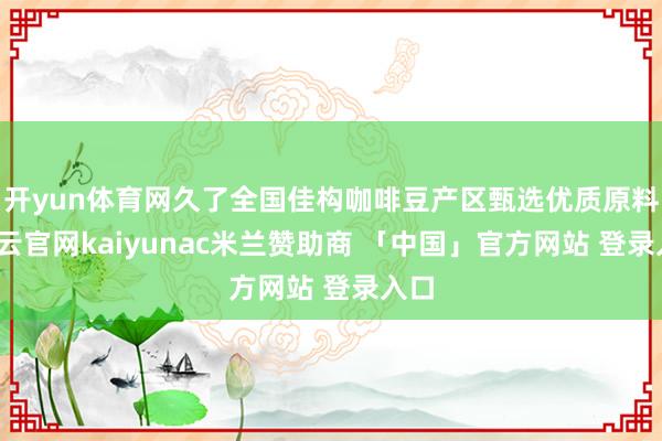 开yun体育网久了全国佳构咖啡豆产区甄选优质原料-开云官网kaiyunac米兰赞助商 「中国」官方网站 登录入口