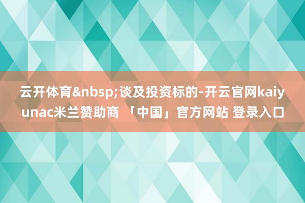 云开体育&nbsp;　　谈及投资标的-开云官网kaiyunac米兰赞助商 「中国」官方网站 登录入口