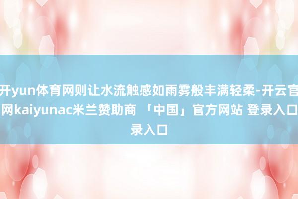 开yun体育网则让水流触感如雨雾般丰满轻柔-开云官网kaiyunac米兰赞助商 「中国」官方网站 登录入口