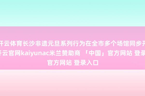 开云体育长沙非遗元旦系列行为在全市多个场馆同步开展-开云官网kaiyunac米兰赞助商 「中国」官方网站 登录入口