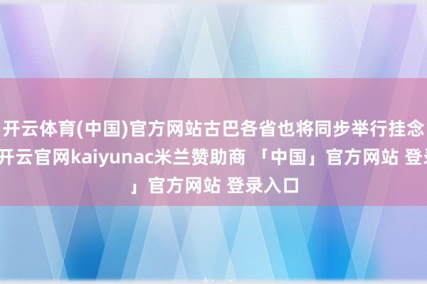 开云体育(中国)官方网站古巴各省也将同步举行挂念活动-开云官网kaiyunac米兰赞助商 「中国」官方网站 登录入口