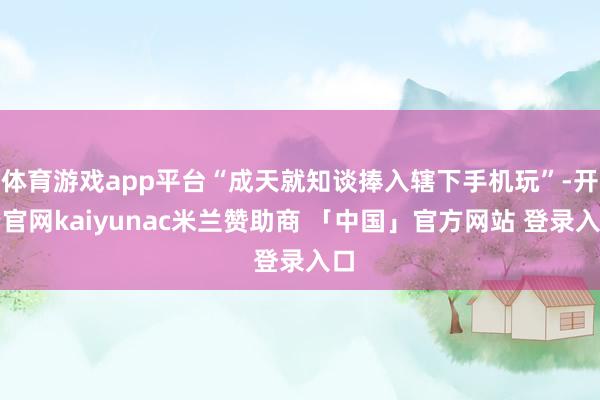 体育游戏app平台“成天就知谈捧入辖下手机玩”-开云官网kaiyunac米兰赞助商 「中国」官方网站 登录入口