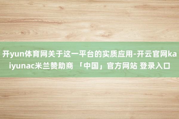 开yun体育网关于这一平台的实质应用-开云官网kaiyunac米兰赞助商 「中国」官方网站 登录入口