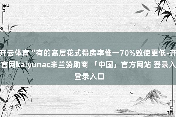 开云体育“有的高层花式得房率惟一70%致使更低-开云官网kaiyunac米兰赞助商 「中国」官方网站 登录入口