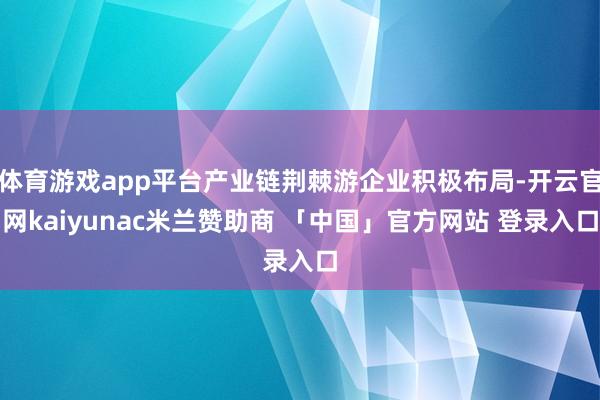 体育游戏app平台产业链荆棘游企业积极布局-开云官网kaiyunac米兰赞助商 「中国」官方网站 登录入口