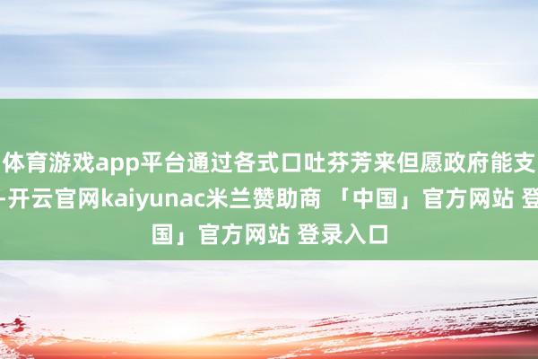 体育游戏app平台通过各式口吐芬芳来但愿政府能支棱起来-开云官网kaiyunac米兰赞助商 「中国」官方网站 登录入口