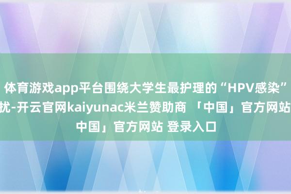 体育游戏app平台围绕大学生最护理的“HPV感染”等健康困扰-开云官网kaiyunac米兰赞助商 「中国」官方网站 登录入口