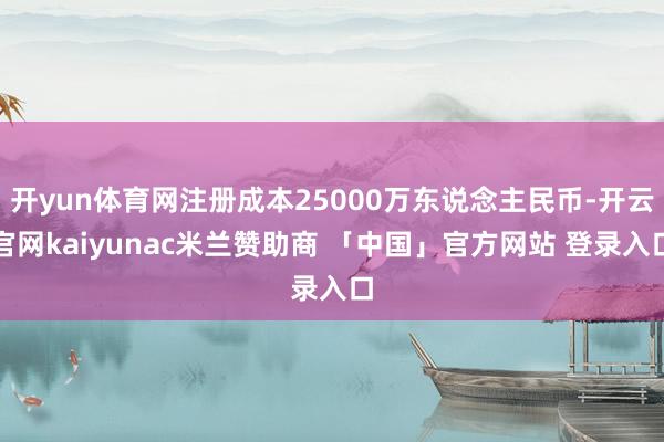 开yun体育网注册成本25000万东说念主民币-开云官网kaiyunac米兰赞助商 「中国」官方网站 登录入口