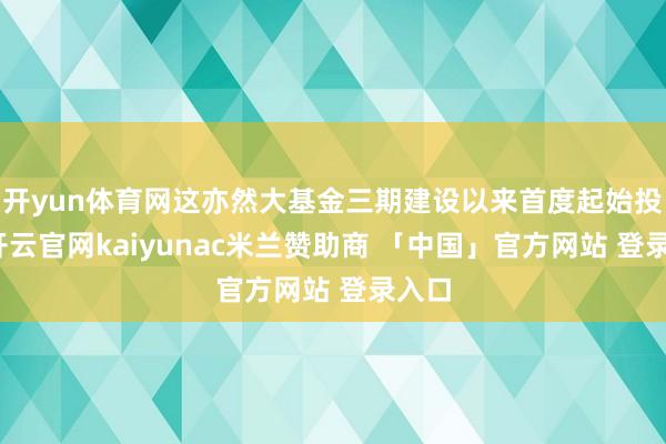 开yun体育网这亦然大基金三期建设以来首度起始投资-开云官网kaiyunac米兰赞助商 「中国」官方网站 登录入口