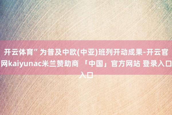开云体育”　　为普及中欧(中亚)班列开动成果-开云官网kaiyunac米兰赞助商 「中国」官方网站 登录入口