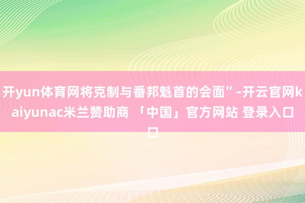 开yun体育网将克制与番邦魁首的会面”-开云官网kaiyunac米兰赞助商 「中国」官方网站 登录入口