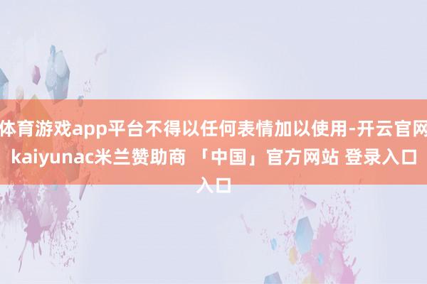 体育游戏app平台不得以任何表情加以使用-开云官网kaiyunac米兰赞助商 「中国」官方网站 登录入口
