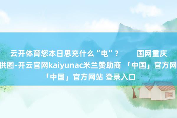 云开体育您本日思充什么“电”？       国网重庆市电力公司供图-开云官网kaiyunac米兰赞助商 「中国」官方网站 登录入口