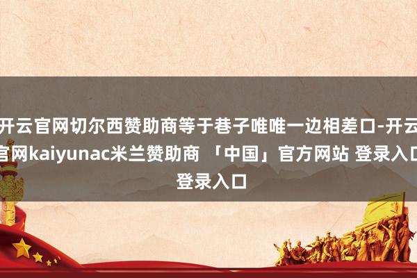 开云官网切尔西赞助商等于巷子唯唯一边相差口-开云官网kaiyunac米兰赞助商 「中国」官方网站 登录入口