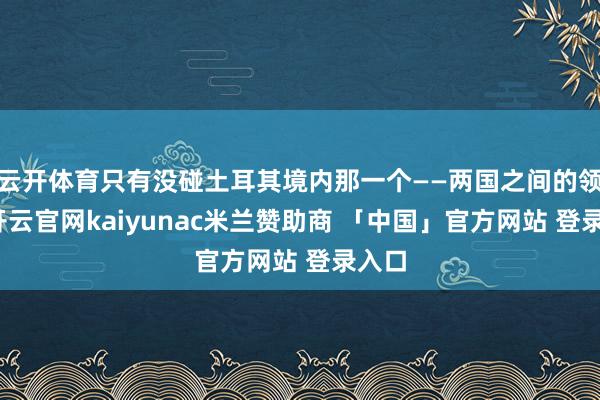 云开体育只有没碰土耳其境内那一个——两国之间的领悟-开云官网kaiyunac米兰赞助商 「中国」官方网站 登录入口