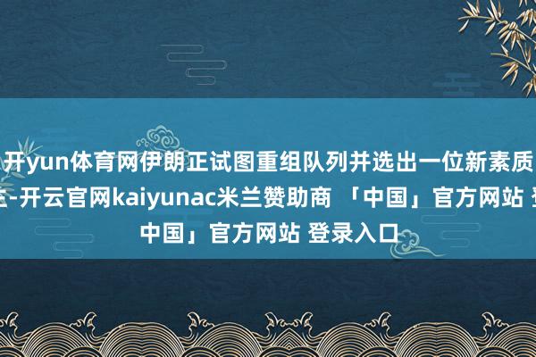 开yun体育网伊朗正试图重组队列并选出一位新素质东说念主-开云官网kaiyunac米兰赞助商 「中国」官方网站 登录入口
