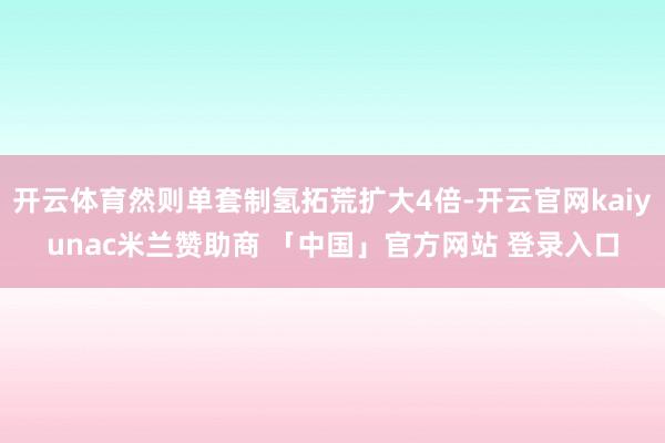 开云体育然则单套制氢拓荒扩大4倍-开云官网kaiyunac米兰赞助商 「中国」官方网站 登录入口