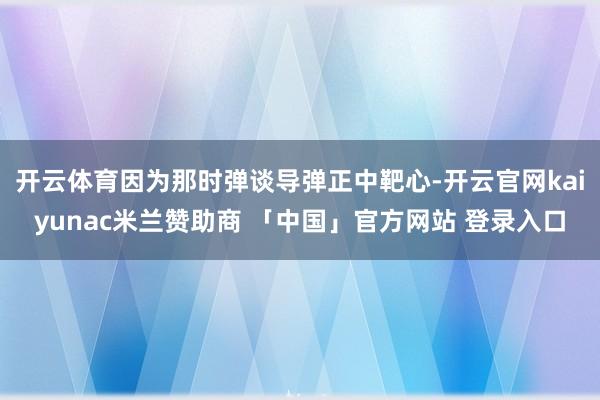 开云体育因为那时弹谈导弹正中靶心-开云官网kaiyunac米兰赞助商 「中国」官方网站 登录入口