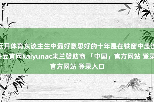 云开体育东谈主生中最好意思好的十年是在铁窗中渡过的-开云官网kaiyunac米兰赞助商 「中国」官方网站 登录入口