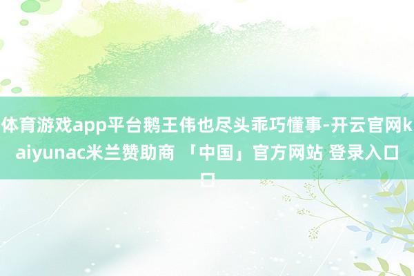体育游戏app平台鹅王伟也尽头乖巧懂事-开云官网kaiyunac米兰赞助商 「中国」官方网站 登录入口