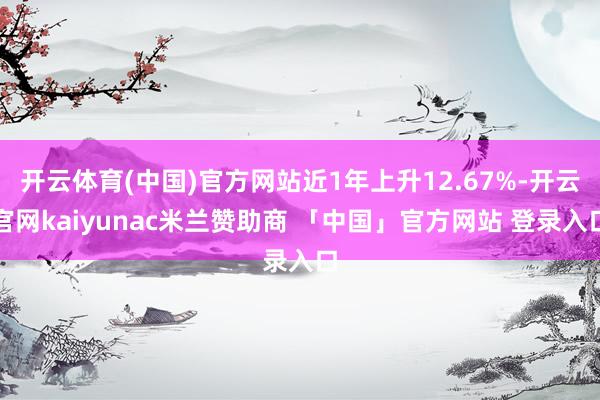 开云体育(中国)官方网站近1年上升12.67%-开云官网kaiyunac米兰赞助商 「中国」官方网站 登录入口