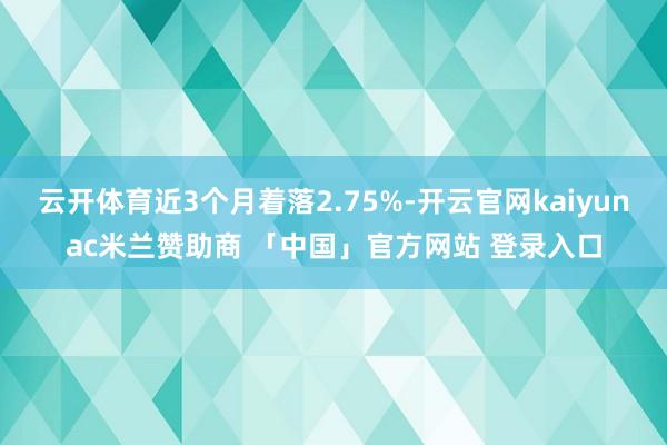 云开体育近3个月着落2.75%-开云官网kaiyunac米兰赞助商 「中国」官方网站 登录入口