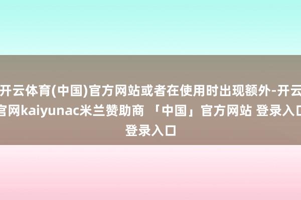 开云体育(中国)官方网站或者在使用时出现额外-开云官网kaiyunac米兰赞助商 「中国」官方网站 登录入口