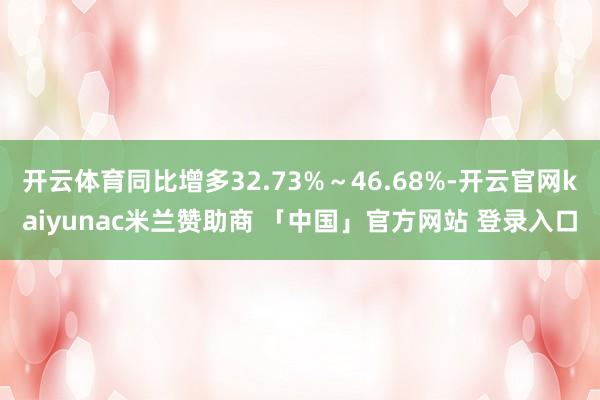 开云体育同比增多32.73%~46.68%-开云官网kaiyunac米兰赞助商 「中国」官方网站 登录入口