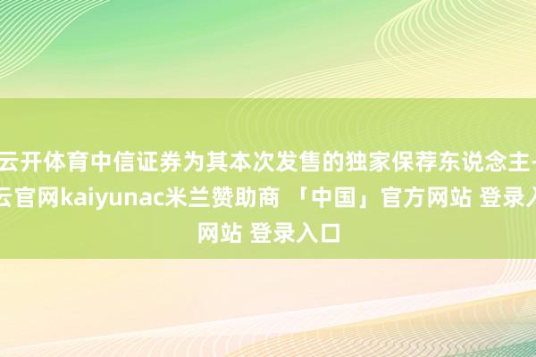 云开体育中信证券为其本次发售的独家保荐东说念主-开云官网kaiyunac米兰赞助商 「中国」官方网站 登录入口